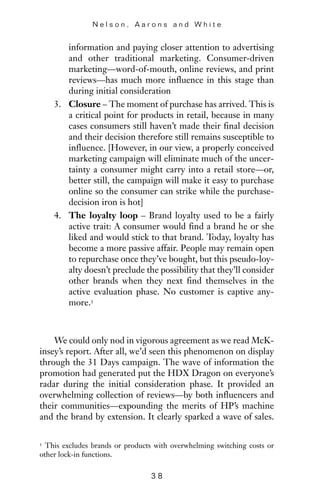 information and paying closer attention to advertising
and other traditional marketing. Consumer-driven
marketing—word-of-mouth, online reviews, and print
reviews—has much more influence in this stage than
during initial consideration
3. Closure – The moment of purchase has arrived. This is
a critical point for products in retail, because in many
cases consumers still haven’t made their final decision
and their decision therefore still remains susceptible to
influence. [However, in our view, a properly conceived
marketing campaign will eliminate much of the uncer-
tainty a consumer might carry into a retail store—or,
better still, the campaign will make it easy to purchase
online so the consumer can strike while the purchase-
decision iron is hot]
4. The loyalty loop – Brand loyalty used to be a fairly
active trait: A consumer would find a brand he or she
liked and would stick to that brand. Today, loyalty has
become a more passive affair. People may remain open
to repurchase once they’ve bought, but this pseudo-loy-
alty doesn’t preclude the possibility that they’ll consider
other brands when they next find themselves in the
active evaluation phase. No customer is captive any-
more.3
We could only nod in vigorous agreement as we read McK-
insey’s report. After all, we’d seen this phenomenon on display
through the 31 Days campaign. The wave of information the
promotion had generated put the HDX Dragon on everyone’s
radar during the initial consideration phase. It provided an
overwhelming collection of reviews—by both influencers and
their communities—expounding the merits of HP’s machine
and the brand by extension. It clearly sparked a wave of sales.
N e l s o n , A a r o n s a n d W h i t e
3 8
3 This excludes brands or products with overwhelming switching costs or
other lock-in functions.
 