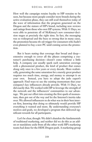 How well the campaign retains loyalty to HP remains to be
seen, but because more people consider more brands during the
active evaluation phase, they can still avail themselves today of
the wave of information that the program generated on the
Dragon and the stature of HP’s brand, including new reviews
and ratings from those who own HP systems. With 31 Days, we
were able to penetrate all of McKinsey’s new consumer-deci-
sion stages at precisely the right time. In fact, the messaging
was so widespread and the buzz so strong that in many cases,
the promotion became the sole trigger for consumers who hadn’t
even planned to buy a new PC until coming across the promo-
tion.
But it bears stating that coverage that broad and deep—
extensive enough to cover all the phases comprising a cus-
tomer’s purchasing decision—doesn’t come without a little
help. A company can usually spark such saturation coverage
with a phenomenal product, the kind of product that comes
along only once in a few years or every decade. More realisti-
cally, generating the same saturation for a merely great product
requires too much time, energy, and money to attempt it on
your own. Instead, you have to adopt the judo expert’s
approach: Find ways to use the existing momentum that your
company’s key influencers already provide. With 31 Days, we
did exactly that. We worked with HP to leverage the strength of
the network and the influencers’ communities to our advan-
tage. We put our effort into creating the first spark of momen-
tum, then got out of the way and let the Internet’s inertia take
over. We allowed influencers to do what was in their best inter-
est first, knowing that doing so ultimately would provide HP
everything it wanted and more. By understanding everyone’s
motives and goals, we developed a program that delivered sig-
nificant rewards for all participants.
Let’s be clear, though: We didn’t abandon the fundamentals
of traditional marketing, and neither did we do this as an add-
on or standalone aside from all the other work HP’s marketing
teams had done for the HDX Dragon push. A marketing group
3 9
S O C I A L M E D I A J U D O
 