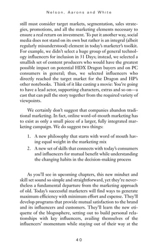 still must consider target markets, segmentation, sales strate-
gies, promotions, and all the marketing elements necessary to
ensure a real return on investment. To put it another way, social
media does not stand on its own but rather is an integral (albeit
regularly misunderstood) element in today’s marketer’s toolkit.
For example, we didn’t select a huge group of general technol-
ogy influencers for inclusion in 31 Days; instead, we selected a
smallish set of content producers who would have the greatest
possible impact on potential HDX Dragon buyers and on PC
consumers in general; thus, we selected influencers who
directly reached the target market for the Dragon and HP’s
other notebooks. Think of it like casting a movie: You’re going
to have a lead actor, supporting characters, extras and so on—a
cast that can pull the story together from the required variety of
viewpoints.
We certainly don’t suggest that companies abandon tradi-
tional marketing. In fact, online word-of-mouth marketing has
to exist as only a small piece of a larger, fully integrated mar-
keting campaign. We do suggest two things:
1. A new philosophy that starts with word of mouth hav-
ing equal weight in the marketing mix
2. A new set of skills that connects with today’s consumers
and influencers for mutual benefit while understanding
the changing habits in the decision-making process
As you’ll see in upcoming chapters, this new mindset and
skill set sound so simple and straightforward, yet they’re never-
theless a fundamental departure from the marketing approach
of old. Today’s successful marketers will find ways to generate
maximum efficiency with minimum effort and expense. They’ll
develop programs that provide mutual satisfaction to the brand
and its influencers and customers. They’ll learn the new eti-
quette of the blogosphere, setting out to build personal rela-
tionships with key influencers, availing themselves of the
influencers’ momentum while staying out of their way at the
N e l s o n , A a r o n s a n d W h i t e
4 0
 