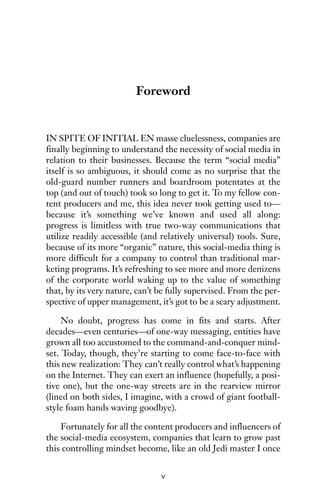 Foreword
IN SPITE OF INITIAL EN masse cluelessness, companies are
finally beginning to understand the necessity of social media in
relation to their businesses. Because the term “social media”
itself is so ambiguous, it should come as no surprise that the
old-guard number runners and boardroom potentates at the
top (and out of touch) took so long to get it. To my fellow con-
tent producers and me, this idea never took getting used to—
because it’s something we’ve known and used all along:
progress is limitless with true two-way communications that
utilize readily accessible (and relatively universal) tools. Sure,
because of its more “organic” nature, this social-media thing is
more difficult for a company to control than traditional mar-
keting programs. It’s refreshing to see more and more denizens
of the corporate world waking up to the value of something
that, by its very nature, can’t be fully supervised. From the per-
spective of upper management, it’s got to be a scary adjustment.
No doubt, progress has come in fits and starts. After
decades—even centuries—of one-way messaging, entities have
grown all too accustomed to the command-and-conquer mind-
set. Today, though, they’re starting to come face-to-face with
this new realization: They can’t really control what’s happening
on the Internet. They can exert an influence (hopefully, a posi-
tive one), but the one-way streets are in the rearview mirror
(lined on both sides, I imagine, with a crowd of giant football-
style foam hands waving goodbye).
Fortunately for all the content producers and influencers of
the social-media ecosystem, companies that learn to grow past
this controlling mindset become, like an old Jedi master I once
v
 