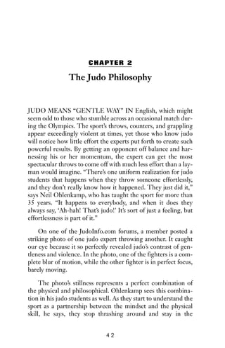 CHAPTER 2
The Judo Philosophy
JUDO MEANS “GENTLE WAY” IN English, which might
seem odd to those who stumble across an occasional match dur-
ing the Olympics. The sport’s throws, counters, and grappling
appear exceedingly violent at times, yet those who know judo
will notice how little effort the experts put forth to create such
powerful results. By getting an opponent off balance and har-
nessing his or her momentum, the expert can get the most
spectacular throws to come off with much less effort than a lay-
man would imagine. “There’s one uniform realization for judo
students that happens when they throw someone effortlessly,
and they don’t really know how it happened. They just did it,”
says Neil Ohlenkamp, who has taught the sport for more than
35 years. “It happens to everybody, and when it does they
always say, ‘Ah-hah! That’s judo!’ It’s sort of just a feeling, but
effortlessness is part of it.”
On one of the JudoInfo.com forums, a member posted a
striking photo of one judo expert throwing another. It caught
our eye because it so perfectly revealed judo’s contrast of gen-
tleness and violence. In the photo, one of the fighters is a com-
plete blur of motion, while the other fighter is in perfect focus,
barely moving.
The photo’s stillness represents a perfect combination of
the physical and philosophical. Ohlenkamp sees this combina-
tion in his judo students as well. As they start to understand the
sport as a partnership between the mindset and the physical
skill, he says, they stop thrashing around and stay in the
4 2
 