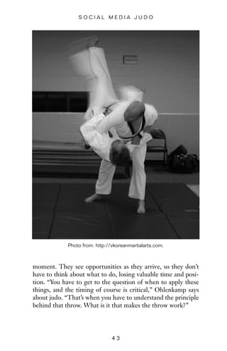 moment. They see opportunities as they arrive, so they don’t
have to think about what to do, losing valuable time and posi-
tion. “You have to get to the question of when to apply these
things, and the timing of course is critical,” Ohlenkamp says
about judo. “That’s when you have to understand the principle
behind that throw. What is it that makes the throw work?”
4 3
S O C I A L M E D I A J U D O
Photo from: http://vkoreanmartialarts.com.
 