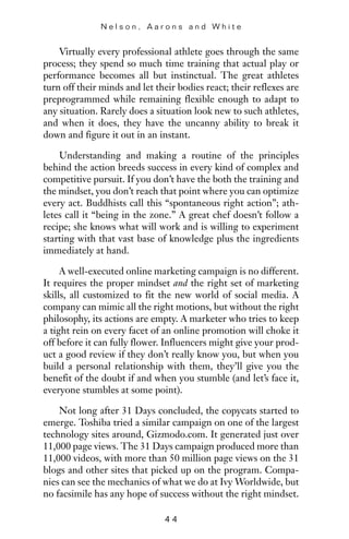 Virtually every professional athlete goes through the same
process; they spend so much time training that actual play or
performance becomes all but instinctual. The great athletes
turn off their minds and let their bodies react; their reflexes are
preprogrammed while remaining flexible enough to adapt to
any situation. Rarely does a situation look new to such athletes,
and when it does, they have the uncanny ability to break it
down and figure it out in an instant.
Understanding and making a routine of the principles
behind the action breeds success in every kind of complex and
competitive pursuit. If you don’t have the both the training and
the mindset, you don’t reach that point where you can optimize
every act. Buddhists call this “spontaneous right action”; ath-
letes call it “being in the zone.” A great chef doesn’t follow a
recipe; she knows what will work and is willing to experiment
starting with that vast base of knowledge plus the ingredients
immediately at hand.
A well-executed online marketing campaign is no different.
It requires the proper mindset and the right set of marketing
skills, all customized to fit the new world of social media. A
company can mimic all the right motions, but without the right
philosophy, its actions are empty. A marketer who tries to keep
a tight rein on every facet of an online promotion will choke it
off before it can fully flower. Influencers might give your prod-
uct a good review if they don’t really know you, but when you
build a personal relationship with them, they’ll give you the
benefit of the doubt if and when you stumble (and let’s face it,
everyone stumbles at some point).
Not long after 31 Days concluded, the copycats started to
emerge. Toshiba tried a similar campaign on one of the largest
technology sites around, Gizmodo.com. It generated just over
11,000 page views. The 31 Days campaign produced more than
11,000 videos, with more than 50 million page views on the 31
blogs and other sites that picked up on the program. Compa-
nies can see the mechanics of what we do at Ivy Worldwide, but
no facsimile has any hope of success without the right mindset.
N e l s o n , A a r o n s a n d W h i t e
4 4
 