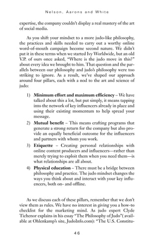 expertise, the company couldn’t display a real mastery of the art
of social media.
As you shift your mindset to a more judo-like philosophy,
the practices and skills needed to carry out a worthy online
word-of-mouth campaign become second nature. We didn’t
put it in these terms when we started Ivy Worldwide, but an old
V.P. of ours once asked, “Where is the judo move in this?”
about every idea we brought to him. That question and the par-
allels between our philosophy and judo’s philosophy were too
striking to ignore. As a result, we’ve shaped our approach
around four pillars, each with a nod to the art and science of
judo:
1) Minimum effort and maximum efficiency – We have
talked about this a lot, but put simply, it means tapping
into the network of key influencers already in place and
using their existing momentum to help spread your
message.
2) Mutual benefit – This means crafting programs that
generate a strong return for the company but also pro-
vide an equally beneficial outcome for the influencers
and partners with whom you work.
3) Etiquette – Creating personal relationships with
online content producers and influencers—rather than
merely trying to exploit them when you need them—is
what relationships are all about.
4) Physical education – There must be a bridge between
philosophy and practice. The judo mindset changes the
ways you think about and interact with your key influ-
encers, both on- and offline.
As we discuss each of these pillars, remember that we don’t
view them as rules. We have no interest in giving you a how-to
checklist for the marketing mind. As judo expert Clyde
Tichenor explains in his essay “The Philosophy of Judo”( avail-
able at Ohlenkamp’s site, JudoInfo.com): “The U.S. Constitu-
N e l s o n , A a r o n s a n d W h i t e
4 6
 