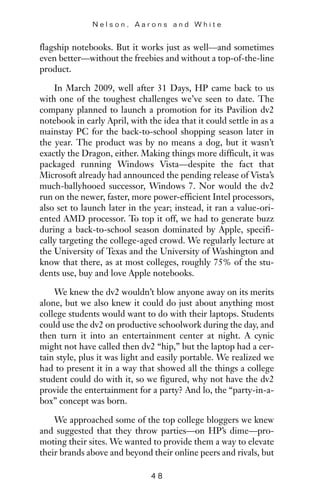 flagship notebooks. But it works just as well—and sometimes
even better—without the freebies and without a top-of-the-line
product.
In March 2009, well after 31 Days, HP came back to us
with one of the toughest challenges we’ve seen to date. The
company planned to launch a promotion for its Pavilion dv2
notebook in early April, with the idea that it could settle in as a
mainstay PC for the back-to-school shopping season later in
the year. The product was by no means a dog, but it wasn’t
exactly the Dragon, either. Making things more difficult, it was
packaged running Windows Vista—despite the fact that
Microsoft already had announced the pending release of Vista’s
much-ballyhooed successor, Windows 7. Nor would the dv2
run on the newer, faster, more power-efficient Intel processors,
also set to launch later in the year; instead, it ran a value-ori-
ented AMD processor. To top it off, we had to generate buzz
during a back-to-school season dominated by Apple, specifi-
cally targeting the college-aged crowd. We regularly lecture at
the University of Texas and the University of Washington and
know that there, as at most colleges, roughly 75% of the stu-
dents use, buy and love Apple notebooks.
We knew the dv2 wouldn’t blow anyone away on its merits
alone, but we also knew it could do just about anything most
college students would want to do with their laptops. Students
could use the dv2 on productive schoolwork during the day, and
then turn it into an entertainment center at night. A cynic
might not have called then dv2 “hip,” but the laptop had a cer-
tain style, plus it was light and easily portable. We realized we
had to present it in a way that showed all the things a college
student could do with it, so we figured, why not have the dv2
provide the entertainment for a party? And lo, the “party-in-a-
box” concept was born.
We approached some of the top college bloggers we knew
and suggested that they throw parties—on HP’s dime—pro-
moting their sites. We wanted to provide them a way to elevate
their brands above and beyond their online peers and rivals, but
N e l s o n , A a r o n s a n d W h i t e
4 8
 