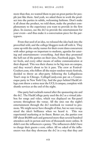 more than that, we wanted them to put on great parties for peo-
ple just like them. And yeah, we asked them to work the prod-
uct into the parties in subtle, welcoming fashions. Don’t make
it all about the product, we told them, make the product com-
plementary to the experience you want to provide in the first
place. In essence, use the dv2 to provide the entertainment for
your event—and thus make it a conversation piece for the par-
tygoers.
From that seed of an idea, we released the idea back into the
proverbial wild, and the college bloggers took off with it. They
came up with the catchy names for their event dates concurrent
with other goings-on important to students, agendas for cater-
ing and entertainment—everything. And then they promoted
the hell out of the parties on their sites, Facebook pages, Twit-
ter feeds, and every other means of online communication at
their disposal. This was their chance to be big men on campus,
and they weren’t about to let it pass. The crew at Festival-
Crashers.com, who follow all the major outdoor music festivals,
decided to throw an after-party following the Lollapalooza
Tour’s stop in Chicago. CollegeCandy.com put on a Cosmo-
esque party in New York City. And the guys behind HackCol-
lege.com threw a soiree near the UCLA campus, complete with
shuttle services at the end of the night.
One party had cocktails named after the sponsoring site and
the dv2. The HackCollege party used the dv2 as a virtual juke-
box for songs and video, which was displayed on flat-panel
screens throughout the venue. All the sites ran the night’s
entertainment through the dv2 notebook we wanted to pro-
mote. We might never have thought of that, but we sure recog-
nized the idea’s brilliance when we heard it. This was
experiential marketing at its finest. Better yet, the parties cost
HP about $4,000 each and garnered more than several hundred
attendees each in person and tens of thousands more online. It
didn’t cost the influencers a penny. The influencers didn’t have
to charge their guests a cent, either. All we asked of the influ-
encers was that they showcase the dv2 in a way that they and
4 9
S O C I A L M E D I A J U D O
 