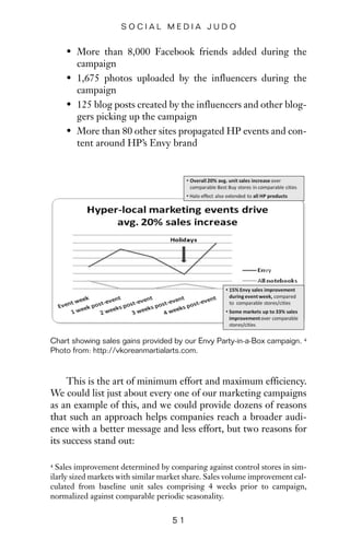 • More than 8,000 Facebook friends added during the
campaign
• 1,675 photos uploaded by the influencers during the
campaign
• 125 blog posts created by the influencers and other blog-
gers picking up the campaign
• More than 80 other sites propagated HP events and con-
tent around HP’s Envy brand
5 1
S O C I A L M E D I A J U D O
Chart showing sales gains provided by our Envy Party-in-a-Box campaign. 4
Photo from: http://vkoreanmartialarts.com.
4 Sales improvement determined by comparing against control stores in sim-
ilarly sized markets with similar market share. Sales volume improvement cal-
culated from baseline unit sales comprising 4 weeks prior to campaign,
normalized against comparable periodic seasonality.
This is the art of minimum effort and maximum efficiency.
We could list just about every one of our marketing campaigns
as an example of this, and we could provide dozens of reasons
that such an approach helps companies reach a broader audi-
ence with a better message and less effort, but two reasons for
its success stand out:
 