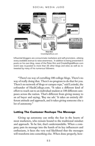 “There’s no way of corralling 100 college blogs. There’s no
way of really doing that. There’s no program to do that for you.
There’s no network of blogs or campus reps,” said Lesinski, the
cofounder of HackCollege.com. “It takes a different kind of
effort to reach out to an individual student at 100 different cam-
puses across the nation. That’s different from giving money to
an ad buyer and saying, ‘Buy me ads.’ It takes an entirely dif-
ferent attitude and approach, and it takes giving someone else a
lot of autonomy.”
Letting The Customer Reshape The Message
Giving up autonomy can strike the fear in the hearts of
most marketers, who remain bound to the traditional mindset
and approach. To be fair, that’s understandable. When a com-
pany puts its message into the hands of its key influencers and
enthusiasts, it faces the very real likelihood that the messages
will transform into something else. When done properly, how-
5 3
S O C I A L M E D I A J U D O
Influential bloggers are consummate marketers and self-promoters, utilizing
every available avenue to raise awareness. In addition to being presented in
posts on his own blog, news of the Peter Kirn and CreateDigitalMusic.com
event was re-posted to more than 25 other blogs and sites as well as re-
tweeted by many of his numerous followers.
 