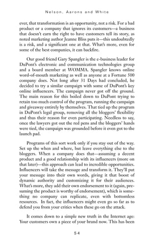 ever, that transformation is an opportunity, not a risk. For a bad
product or a company that ignores its customers—a business
that doesn’t earn the right to have customers tell its story, as
noted marketing author Jeanne Bliss puts it—this undoubtedly
is a risk, and a significant one at that. What’s more, even for
some of the best companies, it can backfire.
Our good friend Gary Spangler is the e-business leader for
DuPont’s electronic and communication technologies group
and a board member at WOMMA. Spangler knows online
word-of-mouth marketing as well as anyone at a Fortune 500
company does. Not long after 31 Days had concluded, he
decided to try a similar campaign with some of DuPont’s key
online influencers. The campaign never got off the ground.
The main reason for this boiled down to DuPont trying to
retain too much control of the program, running the campaign
and giveaway entirely by themselves. That tied up the program
in DuPont’s legal group, removing all the bloggers’ flexibility
and thus their reason for even participating. Needless to say,
once the lawyers got out the red pens and the bloggers’ hands
were tied, the campaign was grounded before it even got to the
launch pad.
Programs of this sort work only if you stay out of the way.
Set up the when and where, but leave everything else to the
bloggers. When a company does that—assuming a decent
product and a good relationship with its influencers (more on
that later)—this approach can lead to incredible opportunities.
Influencers will take the message and transform it. They’ll put
your message into their own words, giving it that boost of
dynamic authority and customizing it for their audiences.
What’s more, they add their own endorsement to it (again, pre-
suming the product is worthy of endorsement), which is some-
thing no company can replicate, even with bottomless
resources. In fact, the influencers might even go so far as to
defend you from your critics when these go on the attack.
It comes down to a simple new truth in the Internet age:
Your customers own a piece of your brand now. This has been
N e l s o n , A a r o n s a n d W h i t e
5 4
 