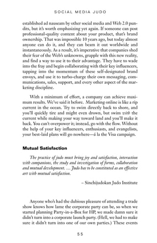 established ad nauseam by other social media and Web 2.0 pun-
dits, but it’s worth emphasizing yet again. If someone can post
professional-quality content about your product, that’s brand
ownership. That was impossible 10 years ago, but today almost
anyone can do it, and they can beam it out worldwide and
instantaneously. As a result, it’s imperative that companies shed
their fear of the Web’s unknowns, grapple with this new reality,
and find a way to use it to their advantage. They have to wade
into the fray and begin collaborating with their key influencers,
tapping into the momentum of these self-designated brand
envoys, and use it to turbo-charge their own messaging, com-
munications, sales, support, and every other aspect of the mar-
keting discipline.
With a minimum of effort, a company can achieve maxi-
mum results. We’ve said it before. Marketing online is like a rip
current in the ocean. Try to swim directly back to shore, and
you’ll quickly tire and might even drown, but swim with the
current while making your way toward land and you’ll make it
back. You can’t overpower it; instead, go with the flow. Without
the help of your key influencers, enthusiasts, and evangelists,
your best-laid plans will go nowhere—á la the Visa campaign.
Mutual Satisfaction
The practice of judo must bring joy and satisfaction, interaction
with companions, the study and investigation of forms, collaboration
and mutual development. … Judo has to be constituted as an effective
art with mutual satisfaction.
– Sinchijudokan Judo Institute
Anyone who’s had the dubious pleasure of attending a trade
show knows how lame the corporate party can be, so when we
started planning Party-in-a-Box for HP, we made damn sure it
didn’t turn into a corporate launch party. (Hell, we had to make
sure it didn’t turn into one of our own parties.) These events
5 5
S O C I A L M E D I A J U D O
 