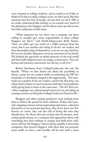 were targeted at college students, and as much as we’d like to
think we’re hip on today’s college scene, we don’t party like that
anymore (not for lack of trying—it’s just that we can’t). HP, to
its credit, understood this entirely, so we turned over much of
the planning to the bloggers and let them come up with events
that their audiences would enjoy.
“What surprised me was there was a company out there
willing to actually give some responsibility to these college
bloggers out there,” said HackCollege.com’s Kelly Sutton.
“Sure, we didn’t get too much of a traffic increase from the
event, but it was another nice thing to do for our readers and
they thoroughly enjoyed themselves, so it was an easy decision.
It’s not just another blog post, it was an extension of our brand.
We bridged the gap from an online presence to the real-world
and that really helped secure our image as innovators. The new
format and extensive interaction was the key to all of it.”
Robert Bardunias from CollegeCandy.com also saw the
benefit. “When we first found out about the possibility to
throw a party for our readers while co-marketing the HP dv2
notebook, we absolutely jumped at the opportunity. The note-
book was a perfect fit for our readers, and for the first time, our
editors had a chance to meet in person with their loyal audience
while giving back to them at the same time. The dv2 Party-in-
a-Box campaign was a phenomenal success for us, providing an
exciting occasion to bring the CollegeCandy.com brand to life.“
Bloggers and other content producers want nothing more
than to deliver the goods for their audience. If they don’t pro-
vide engaging content and an engrossing experience, a dynamic
discussion or an occasional giveaway, they don’t draw new fol-
lowers—or worse, they run the risk of losing the ones they
already have. For those who rely on their sites for income, read-
ership equals money, so a company that approaches them with
something that does nothing to engage and build their audi-
ences will lose the bloggers’ interest pretty quickly. Conversely,
companies that present bloggers with ideas that can generate
more traffic or raise a site’s profile will be met with a warm
N e l s o n , A a r o n s a n d W h i t e
5 6
 