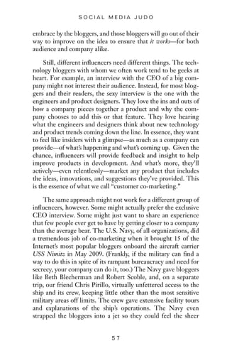 embrace by the bloggers, and those bloggers will go out of their
way to improve on the idea to ensure that it works—for both
audience and company alike.
Still, different influencers need different things. The tech-
nology bloggers with whom we often work tend to be geeks at
heart. For example, an interview with the CEO of a big com-
pany might not interest their audience. Instead, for most blog-
gers and their readers, the sexy interview is the one with the
engineers and product designers. They love the ins and outs of
how a company pieces together a product and why the com-
pany chooses to add this or that feature. They love hearing
what the engineers and designers think about new technology
and product trends coming down the line. In essence, they want
to feel like insiders with a glimpse—as much as a company can
provide—of what’s happening and what’s coming up. Given the
chance, influencers will provide feedback and insight to help
improve products in development. And what’s more, they’ll
actively—even relentlessly—market any product that includes
the ideas, innovations, and suggestions they’ve provided. This
is the essence of what we call “customer co-marketing.”
The same approach might not work for a different group of
influencers, however. Some might actually prefer the exclusive
CEO interview. Some might just want to share an experience
that few people ever get to have by getting closer to a company
than the average bear. The U.S. Navy, of all organizations, did
a tremendous job of co-marketing when it brought 15 of the
Internet’s most popular bloggers onboard the aircraft carrier
USS Nimitz in May 2009. (Frankly, if the military can find a
way to do this in spite of its rampant bureaucracy and need for
secrecy, your company can do it, too.) The Navy gave bloggers
like Beth Blecherman and Robert Scoble, and, on a separate
trip, our friend Chris Pirillo, virtually unfettered access to the
ship and its crew, keeping little other than the most sensitive
military areas off limits. The crew gave extensive facility tours
and explanations of the ship’s operations. The Navy even
strapped the bloggers into a jet so they could feel the sheer
5 7
S O C I A L M E D I A J U D O
 