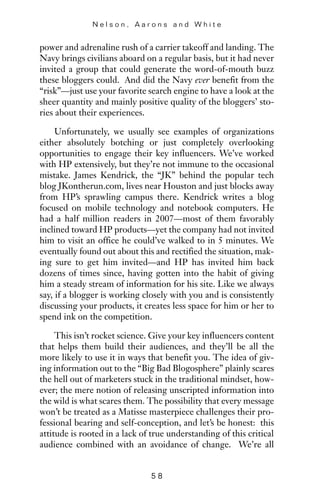power and adrenaline rush of a carrier takeoff and landing. The
Navy brings civilians aboard on a regular basis, but it had never
invited a group that could generate the word-of-mouth buzz
these bloggers could. And did the Navy ever benefit from the
“risk”—just use your favorite search engine to have a look at the
sheer quantity and mainly positive quality of the bloggers’ sto-
ries about their experiences.
Unfortunately, we usually see examples of organizations
either absolutely botching or just completely overlooking
opportunities to engage their key influencers. We’ve worked
with HP extensively, but they’re not immune to the occasional
mistake. James Kendrick, the “JK” behind the popular tech
blog JKontherun.com, lives near Houston and just blocks away
from HP’s sprawling campus there. Kendrick writes a blog
focused on mobile technology and notebook computers. He
had a half million readers in 2007—most of them favorably
inclined toward HP products—yet the company had not invited
him to visit an office he could’ve walked to in 5 minutes. We
eventually found out about this and rectified the situation, mak-
ing sure to get him invited—and HP has invited him back
dozens of times since, having gotten into the habit of giving
him a steady stream of information for his site. Like we always
say, if a blogger is working closely with you and is consistently
discussing your products, it creates less space for him or her to
spend ink on the competition.
This isn’t rocket science. Give your key influencers content
that helps them build their audiences, and they’ll be all the
more likely to use it in ways that benefit you. The idea of giv-
ing information out to the “Big Bad Blogosphere” plainly scares
the hell out of marketers stuck in the traditional mindset, how-
ever; the mere notion of releasing unscripted information into
the wild is what scares them. The possibility that every message
won’t be treated as a Matisse masterpiece challenges their pro-
fessional bearing and self-conception, and let’s be honest: this
attitude is rooted in a lack of true understanding of this critical
audience combined with an avoidance of change. We’re all
N e l s o n , A a r o n s a n d W h i t e
5 8
 