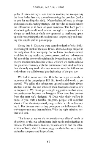 guilty of this tendency at one time or another, but recognizing
the issue is the first step toward correcting the problem (kudos
to you for reading this far!). Nevertheless, it’s easy to design
and execute a marketing strategy that provides as much benefit
for influencers as it does for your company. The hard part is
abandoning the traditional mindset enough to let yourself actu-
ally go out and do it. A whole new approach to marketing opens
up with recognizing that the old rules no longer apply and mak-
ing this simple shift in philosophy.
Going into 31 Days, we were scared to death of what influ-
encers might think of the idea. It was, after all, a huge project in
the early days of our company. But we knew on a fundamental
level that for any marketing project to succeed, we had to make
full use of the power of social media by tapping into the influ-
encers’ momentum. In other words, we knew we had to achieve
the greatest efficiency with the minimum effort. And we knew
that the only way to do that was to make sure the influencers
with whom we collaborated got their piece of the pie, too.
We had to make sure the 31 influencers got as much or
more out of the campaign as HP did. So what did we do to get
started? We called the influencers up and asked their advice.
We laid out the idea and solicited their feedback about to how
to improve it. We didn’t get a single suggestion in that sense,
just praise—not because the bloggers didn’t care, but because
from the start we’d designed 31 Days with their welfare in
mind. If you craft a terrible program, people will complain
about it from the start, even if you give them a role in develop-
ing it. But because our starting point puts the influencers first,
we’ve never run into that problem. With the right mindset, nei-
ther will you.
This is not to say we do not consider our clients’ needs or
objectives, or that we subordinate their needs and objectives to
those of the influencers. Instead, we endeavor to find the inter-
section of both, which has to exist, given the influencers’ inter-
est in the company and its products.
5 9
S O C I A L M E D I A J U D O
 
