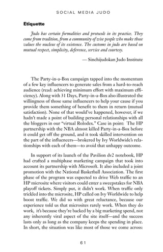 Etiquette
Judo has certain formalities and protocols in its practice. They
come from tradition, from a community of wise people who make those
values the nucleus of its existence. The customs in judo are based on
mutual respect, simplicity, deference, service and courtesy.
— Sinchijudokan Judo Institute
The Party-in-a-Box campaign tapped into the momentum
of a few key influencers to generate sales from a hard-to-reach
audience (read: achieving minimum effort with maximum effi-
ciency). Along with 31 Days, Party-in-a-Box also illustrated the
willingness of those same influencers to help your cause if you
provide them something of benefit to them in return (mutual
satisfaction). None of that would’ve happened, however, if we
hadn’t made a point of building personal relationships with all
the bloggers in our “virtual Rolodex.” Case in point: The HP
partnership with the NBA almost killed Party-in-a-Box before
it could get off the ground, and it took skilled intervention on
the part of the influencers—brokered by Ivy Worldwide’s rela-
tionships with each of them—to avoid that unhappy outcome.
In support of its launch of the Pavilion dv2 notebook, HP
had crafted a multiphase marketing campaign that took into
account its partnership with Microsoft. It also included a joint
promotion with the National Basketball Association. The first
phase of the program was expected to drive Web traffic to an
HP microsite where visitors could enter a sweepstakes for NBA
playoff tickets. Simply put, it didn’t work. When traffic only
trickled into the microsite, HP called on Ivy Worldwide to help
boost traffic. We did so with great reluctance, because our
experience told us that microsites rarely work. When they do
work, it’s because they’re backed by a big marketing spend, not
any inherently viral aspect of the site itself—and the success
lasts only as long as the company keeps the spending in place.
In short, the situation was like most of those we come across:
6 1
S O C I A L M E D I A J U D O
 
