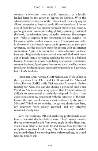 contract, a television show, a radio broadcast, or a luckily
landed letter to the editor to express an opinion. With the
advent and increasing use of the Internet and the many ways it
allows our species to interact, Andy Warhol’s predicted 15 min-
utes of fame for all has become so much more. If you want it,
you’ve got your own modern-day, globally spanning version of
the book, the television show, the radio broadcast, the newspa-
per—really, a soapbox of any dimension you can imagine—to
let your words be read or seen or heard. The impact you make
in the overall social-media spectrum is up to you and your per-
severance, but the tools are there for anyone with an Internet
connection. Again, a business that remains dormant to these
facts and clings strictly to yesterday’s ways will find itself more
out of touch than a porcupine applying for work in a balloon
factory. To someone who is completely new to true community
communications, figuring out how to use social media, and use
it well, can be daunting and seemingly impossible to figure out,
but it CAN be done.
I first met Chris Aarons, Geoff Nelson, and Nick White in
their previous lives. Chris and Geoff worked for Advanced
Micro Devices (AMD) while Nick was with Microsoft. Unfor-
tunately for Nick, this was also during a period of time when
Windows Vista—an operating system that I found extremely
difficult to recommend to anybody—shipped. In fact, I was
quite vocal about my discontent with the direction of the plat-
form at the time, and I was somewhat lambasted by the greater
Microsoft Windows community. Long story short: years later,
my assertions were widely accepted—and my integrity
remained wholly intact.
Very few traditional PR and marketing professionals know
how to deal with that level of criticism. They’ll sweep it under
the rug or try to poke at it from every angle but the direct one.
Nick was as direct as he could be and always took the time to
really listen to what I had to say. If he felt as though he didn’t
understand where I was coming from with something, he would
take the time to ask.
v i i
S O C I A L M E D I A J U D O
 