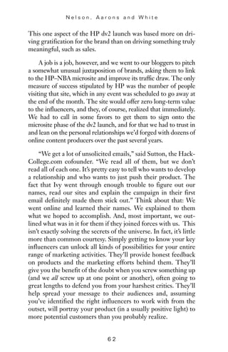 This one aspect of the HP dv2 launch was based more on dri-
ving gratification for the brand than on driving something truly
meaningful, such as sales.
A job is a job, however, and we went to our bloggers to pitch
a somewhat unusual juxtaposition of brands, asking them to link
to the HP–NBA microsite and improve its traffic draw. The only
measure of success stipulated by HP was the number of people
visiting that site, which in any event was scheduled to go away at
the end of the month. The site would offer zero long-term value
to the influencers, and they, of course, realized that immediately.
We had to call in some favors to get them to sign onto the
microsite phase of the dv2 launch, and for that we had to trust in
and lean on the personal relationships we’d forged with dozens of
online content producers over the past several years.
“We get a lot of unsolicited emails,” said Sutton, the Hack-
College.com cofounder. “We read all of them, but we don’t
read all of each one. It’s pretty easy to tell who wants to develop
a relationship and who wants to just push their product. The
fact that Ivy went through enough trouble to figure out our
names, read our sites and explain the campaign in their first
email definitely made them stick out.” Think about that: We
went online and learned their names. We explained to them
what we hoped to accomplish. And, most important, we out-
lined what was in it for them if they joined forces with us. This
isn’t exactly solving the secrets of the universe. In fact, it’s little
more than common courtesy. Simply getting to know your key
influencers can unlock all kinds of possibilities for your entire
range of marketing activities. They’ll provide honest feedback
on products and the marketing efforts behind them. They’ll
give you the benefit of the doubt when you screw something up
(and we all screw up at one point or another), often going to
great lengths to defend you from your harshest critics. They’ll
help spread your message to their audiences and, assuming
you’ve identified the right influencers to work with from the
outset, will portray your product (in a usually positive light) to
more potential customers than you probably realize.
N e l s o n , A a r o n s a n d W h i t e
6 2
 