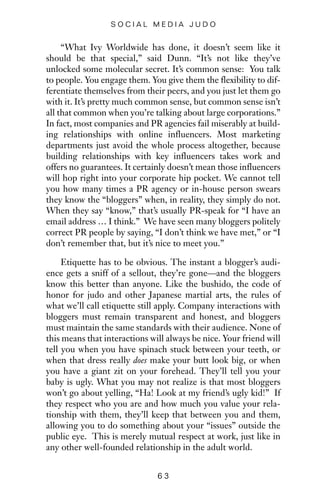 “What Ivy Worldwide has done, it doesn’t seem like it
should be that special,” said Dunn. “It’s not like they’ve
unlocked some molecular secret. It’s common sense: You talk
to people. You engage them. You give them the flexibility to dif-
ferentiate themselves from their peers, and you just let them go
with it. It’s pretty much common sense, but common sense isn’t
all that common when you’re talking about large corporations.”
In fact, most companies and PR agencies fail miserably at build-
ing relationships with online influencers. Most marketing
departments just avoid the whole process altogether, because
building relationships with key influencers takes work and
offers no guarantees. It certainly doesn’t mean those influencers
will hop right into your corporate hip pocket. We cannot tell
you how many times a PR agency or in-house person swears
they know the “bloggers” when, in reality, they simply do not.
When they say “know,” that’s usually PR-speak for “I have an
email address … I think.” We have seen many bloggers politely
correct PR people by saying, “I don’t think we have met,” or “I
don’t remember that, but it’s nice to meet you.”
Etiquette has to be obvious. The instant a blogger’s audi-
ence gets a sniff of a sellout, they’re gone—and the bloggers
know this better than anyone. Like the bushido, the code of
honor for judo and other Japanese martial arts, the rules of
what we’ll call etiquette still apply. Company interactions with
bloggers must remain transparent and honest, and bloggers
must maintain the same standards with their audience. None of
this means that interactions will always be nice. Your friend will
tell you when you have spinach stuck between your teeth, or
when that dress really does make your butt look big, or when
you have a giant zit on your forehead. They’ll tell you your
baby is ugly. What you may not realize is that most bloggers
won’t go about yelling, “Ha! Look at my friend’s ugly kid!” If
they respect who you are and how much you value your rela-
tionship with them, they’ll keep that between you and them,
allowing you to do something about your “issues” outside the
public eye. This is merely mutual respect at work, just like in
any other well-founded relationship in the adult world.
6 3
S O C I A L M E D I A J U D O
 