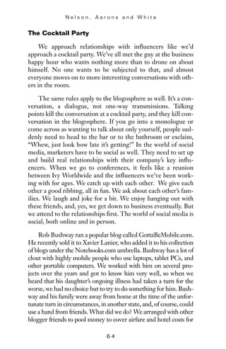 The Cocktail Party
We approach relationships with influencers like we’d
approach a cocktail party. We’ve all met the guy at the business
happy hour who wants nothing more than to drone on about
himself. No one wants to be subjected to that, and almost
everyone moves on to more interesting conversations with oth-
ers in the room.
The same rules apply to the blogosphere as well. It’s a con-
versation, a dialogue, not one-way transmissions. Talking
points kill the conversation at a cocktail party, and they kill con-
versation in the blogosphere. If you go into a monologue or
come across as wanting to talk about only yourself, people sud-
denly need to head to the bar or to the bathroom or exclaim,
“Whew, just look how late it’s getting!” In the world of social
media, marketers have to be social as well. They need to set up
and build real relationships with their company’s key influ-
encers. When we go to conferences, it feels like a reunion
between Ivy Worldwide and the influencers we’ve been work-
ing with for ages. We catch up with each other. We give each
other a good ribbing, all in fun. We ask about each other’s fam-
ilies. We laugh and joke for a bit. We enjoy hanging out with
these friends, and, yes, we get down to business eventually. But
we attend to the relationships first. The world of social media is
social, both online and in person.
Rob Bushway ran a popular blog called GottaBeMobile.com.
He recently sold it to Xavier Lanier, who added it to his collection
of blogs under the Notebooks.com umbrella. Bushway has a lot of
clout with highly mobile people who use laptops, tablet PCs, and
other portable computers. We worked with him on several pro-
jects over the years and got to know him very well, so when we
heard that his daughter’s ongoing illness had taken a turn for the
worse, we had no choice but to try to do something for him. Bush-
way and his family were away from home at the time of the unfor-
tunate turn in circumstances, in another state, and, of course, could
use a hand from friends. What did we do? We arranged with other
blogger friends to pool money to cover airfare and hotel costs for
N e l s o n , A a r o n s a n d W h i t e
6 4
 