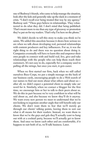 one of Bushway’s friends, who came to help manage the situation,
look after the kids and generally take up the slack in a moment of
crisis. “I don’t recall ever being treated that way by any agency,”
Bushway said. “These guys believe in relationships. They volun-
teered to do what they did. I don’t mind that being published.
That’s meant more to me than any type of giveaway or promotion
they’ve put on for my readers. That’s why I’m here on the phone.”
We didn’t decide to tell this story to make you think we’re
saints. We added this anecdote because it shows how serious we
are when we talk about developing real, personal relationships
with content producers and key influencers. For us, it was the
right thing to do and there was no question about doing it.
Companies eventually will have to learn this and empower their
own people to connect with and build real, live, give-and-take
relationships with the people who can help them reach their
customers. It’s not easy to do, especially for a company used to
pulling all the strings, but once you start, it gets easier.
When we first started our firm, back when we still called
ourselves Buzz Corps, we put a simple message on the back of
our business cards, encouraging people to do a Web search of
our names to find out more about what others said about us—
after all, we didn’t expect a potential client to simply take our
word for it. Similarly, when we contact a blogger for the first
time, we encourage him or her to talk to their peers about us.
We do this in part because we’re very confident in what will be
said about us, and also because we know they’ll do it anyway.
We want every new person we meet to understand that we’re
not looking to negotiate another angle that will benefit only our
clients. We don’t want them to fear that we’ll merely go
through our clients’ talking points, leaving them to sort out
what it all means for their readers. Instead, we want them to
know that we’re the guys and gals they’ll actually want to hang
out with at a cocktail party, because we’ll actually get to know
them. And once we know each other and are comfortable, if it
happens to suit both of us, we’ll talk business. Later.
6 5
S O C I A L M E D I A J U D O
 