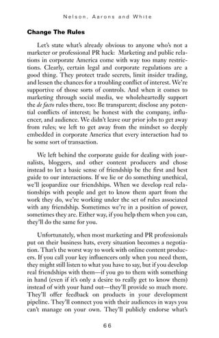 Change The Rules
Let’s state what’s already obvious to anyone who’s not a
marketer or professional PR hack: Marketing and public rela-
tions in corporate America come with way too many restric-
tions. Clearly, certain legal and corporate regulations are a
good thing. They protect trade secrets, limit insider trading,
and lessen the chances for a troubling conflict of interest. We’re
supportive of those sorts of controls. And when it comes to
marketing through social media, we wholeheartedly support
the de facto rules there, too: Be transparent; disclose any poten-
tial conflicts of interest; be honest with the company, influ-
encer, and audience. We didn’t leave our prior jobs to get away
from rules; we left to get away from the mindset so deeply
embedded in corporate America that every interaction had to
be some sort of transaction.
We left behind the corporate guide for dealing with jour-
nalists, bloggers, and other content producers and chose
instead to let a basic sense of friendship be the first and best
guide to our interactions. If we lie or do something unethical,
we’ll jeopardize our friendships. When we develop real rela-
tionships with people and get to know them apart from the
work they do, we’re working under the set of rules associated
with any friendship. Sometimes we’re in a position of power,
sometimes they are. Either way, if you help them when you can,
they’ll do the same for you.
Unfortunately, when most marketing and PR professionals
put on their business hats, every situation becomes a negotia-
tion. That’s the worst way to work with online content produc-
ers. If you call your key influencers only when you need them,
they might still listen to what you have to say, but if you develop
real friendships with them—if you go to them with something
in hand (even if it’s only a desire to really get to know them)
instead of with your hand out—they’ll provide so much more.
They’ll offer feedback on products in your development
pipeline. They’ll connect you with their audiences in ways you
can’t manage on your own. They’ll publicly endorse what’s
N e l s o n , A a r o n s a n d W h i t e
6 6
 