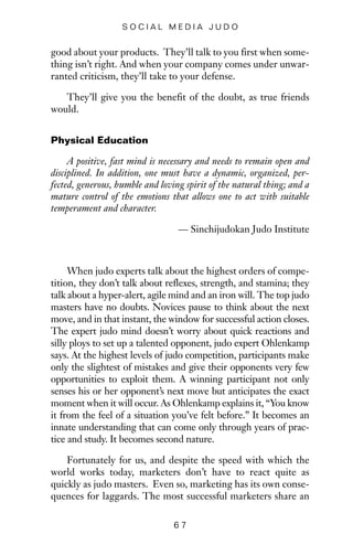 good about your products. They’ll talk to you first when some-
thing isn’t right. And when your company comes under unwar-
ranted criticism, they’ll take to your defense.
They’ll give you the benefit of the doubt, as true friends
would.
Physical Education
A positive, fast mind is necessary and needs to remain open and
disciplined. In addition, one must have a dynamic, organized, per-
fected, generous, humble and loving spirit of the natural thing; and a
mature control of the emotions that allows one to act with suitable
temperament and character.
— Sinchijudokan Judo Institute
When judo experts talk about the highest orders of compe-
tition, they don’t talk about reflexes, strength, and stamina; they
talk about a hyper-alert, agile mind and an iron will. The top judo
masters have no doubts. Novices pause to think about the next
move, and in that instant, the window for successful action closes.
The expert judo mind doesn’t worry about quick reactions and
silly ploys to set up a talented opponent, judo expert Ohlenkamp
says. At the highest levels of judo competition, participants make
only the slightest of mistakes and give their opponents very few
opportunities to exploit them. A winning participant not only
senses his or her opponent’s next move but anticipates the exact
moment when it will occur. As Ohlenkamp explains it, “You know
it from the feel of a situation you’ve felt before.” It becomes an
innate understanding that can come only through years of prac-
tice and study. It becomes second nature.
Fortunately for us, and despite the speed with which the
world works today, marketers don’t have to react quite as
quickly as judo masters. Even so, marketing has its own conse-
quences for laggards. The most successful marketers share an
6 7
S O C I A L M E D I A J U D O
 
