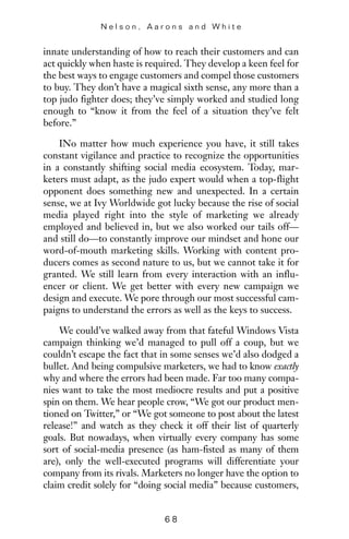 innate understanding of how to reach their customers and can
act quickly when haste is required. They develop a keen feel for
the best ways to engage customers and compel those customers
to buy. They don’t have a magical sixth sense, any more than a
top judo fighter does; they’ve simply worked and studied long
enough to “know it from the feel of a situation they’ve felt
before.”
INo matter how much experience you have, it still takes
constant vigilance and practice to recognize the opportunities
in a constantly shifting social media ecosystem. Today, mar-
keters must adapt, as the judo expert would when a top-flight
opponent does something new and unexpected. In a certain
sense, we at Ivy Worldwide got lucky because the rise of social
media played right into the style of marketing we already
employed and believed in, but we also worked our tails off—
and still do—to constantly improve our mindset and hone our
word-of-mouth marketing skills. Working with content pro-
ducers comes as second nature to us, but we cannot take it for
granted. We still learn from every interaction with an influ-
encer or client. We get better with every new campaign we
design and execute. We pore through our most successful cam-
paigns to understand the errors as well as the keys to success.
We could’ve walked away from that fateful Windows Vista
campaign thinking we’d managed to pull off a coup, but we
couldn’t escape the fact that in some senses we’d also dodged a
bullet. And being compulsive marketers, we had to know exactly
why and where the errors had been made. Far too many compa-
nies want to take the most mediocre results and put a positive
spin on them. We hear people crow, “We got our product men-
tioned on Twitter,” or “We got someone to post about the latest
release!” and watch as they check it off their list of quarterly
goals. But nowadays, when virtually every company has some
sort of social-media presence (as ham-fisted as many of them
are), only the well-executed programs will differentiate your
company from its rivals. Marketers no longer have the option to
claim credit solely for “doing social media” because customers,
N e l s o n , A a r o n s a n d W h i t e
6 8
 