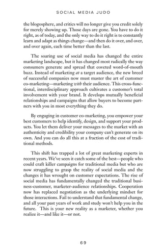 the blogosphere, and critics will no longer give you credit solely
for merely showing up. Those days are gone. You have to do it
right, as of today, and the only way to do it right is to constantly
learn and adapt as things change—and then do it over, and over,
and over again, each time better than the last.
The soaring use of social media has changed the entire
marketing landscape, but it has changed most radically the way
consumers generate and spread that coveted word-of-mouth
buzz. Instead of marketing at a target audience, the new breed
of successful companies now must master the art of customer
co-marketing—marketing with their audience. This cross-func-
tional, interdisciplinary approach cultivates a customer’s total
involvement with your brand. It develops mutually beneficial
relationships and campaigns that allow buyers to become part-
ners with you in most everything they do.
By engaging in customer co-marketing, you empower your
best customers to help identify, design, and support your prod-
ucts. You let them deliver your messages to the market with an
authenticity and credibility your company can’t generate on its
own. And you can do all this at a fraction of the cost of tradi-
tional methods.
This shift has trapped a lot of great marketing experts in
recent years. We’ve seen it catch some of the best—people who
could craft killer campaigns for traditional media but who are
now struggling to grasp the reality of social media and the
changes it has wrought on customer expectations. The rise of
social media has fundamentally changed the traditional busi-
ness-customer, marketer-audience relationships. Cooperation
now has replaced negotiation as the underlying mindset for
those interactions. Fail to understand that fundamental change,
and all your past years of work and study won’t help you in the
future. This is your new reality as a marketer, whether you
realize it—and like it—or not.
6 9
S O C I A L M E D I A J U D O
 