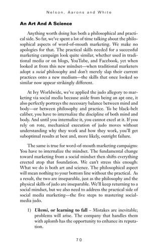 An Art And A Science
Anything worth doing has both a philosophical and practi-
cal side. So far, we’ve spent a lot of time talking about the philo-
sophical aspects of word-of-mouth marketing. We make no
apologies for that. The practical skills needed for a successful
marketing campaign look quite similar, whether used in tradi-
tional media or on blogs, YouTube, and Facebook, yet when
looked at from this new mindset—when traditional marketers
adopt a social philosophy and don’t merely slap their current
practices onto a new medium—the skills that once looked so
similar now appear strikingly different.
At Ivy Worldwide, we’ve applied the judo allegory to mar-
keting via social media because aside from being an apt one, it
also perfectly portrays the necessary balance between mind and
body—or between philosophy and practice. To be black-belt
caliber, you have to internalize the discipline of both mind and
body. And until you internalize it, you cannot excel at it. If you
rely on rote, mechanical execution of judo moves without
understanding why they work and how they work, you’ll get
suboptimal results at best and, more likely, outright failure.
The same is true for word-of-mouth marketing campaigns:
You have to internalize the mindset. The fundamental change
toward marketing from a social mindset then shifts everything
erected atop that foundation. We can’t stress this enough:
What we do is both art and science. The philosophical aspect
will mean nothing to your bottom line without the practical. As
a result, the two are inseparable, just as the philosophy and the
physical skills of judo are inseparable. We’ll keep returning to a
social mindset, but we also need to address the practical side of
social media marketing—the five steps to mastering social-
media judo.
1) Ukemi, or learning to fall – Mistakes are inevitable;
problems will arise. The company that handles them
with aplomb has the opportunity to enhance its reputa-
tion.
N e l s o n , A a r o n s a n d W h i t e
7 0
 