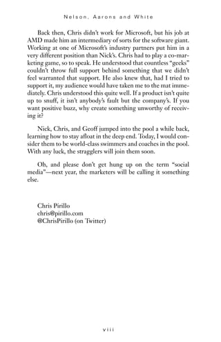 Back then, Chris didn’t work for Microsoft, but his job at
AMD made him an intermediary of sorts for the software giant.
Working at one of Microsoft’s industry partners put him in a
very different position than Nick’s. Chris had to play a co-mar-
keting game, so to speak. He understood that countless “geeks”
couldn’t throw full support behind something that we didn’t
feel warranted that support. He also knew that, had I tried to
support it, my audience would have taken me to the mat imme-
diately. Chris understood this quite well. If a product isn’t quite
up to snuff, it isn’t anybody’s fault but the company’s. If you
want positive buzz, why create something unworthy of receiv-
ing it?
Nick, Chris, and Geoff jumped into the pool a while back,
learning how to stay afloat in the deep end. Today, I would con-
sider them to be world-class swimmers and coaches in the pool.
With any luck, the stragglers will join them soon.
Oh, and please don’t get hung up on the term “social
media”—next year, the marketers will be calling it something
else.
Chris Pirillo
chris@pirillo.com
@ChrisPirillo (on Twitter)
N e l s o n , A a r o n s a n d W h i t e
v i i i
 