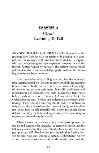 CHAPTER 3
Ukemi:
Learning To Fall
ANY SERIOUS JUDO STUDENT GETS slammed to the
mat regularly. It comes with the territory. In practice or in com-
petition, the youngest or the most advanced student—everyone
who practices judo—gets ample opportunity to play the uke, the
thrown fighter. Almost by necessity, the earliest lessons for all
judo students focus on how to fall properly. Without that train-
ing, injuries are bound to occur.
Safety underlies every falling exercise, but the training’s
true benefits extend well beyond the physical skills. By teaching
how a throw feels, the practice imparts an essential knowledge
of more advanced judo techniques. It instills confidence and
understanding in students, who, with it, can then fight more
boldly without a fear of injury holding them back. As
Ohlenkamp explains, “Unless one understands the correct posi-
tioning of uke (the one receiving the throw), it is difficult to
fully master the action of tori (the thrower).” A fighter who does
not know how to fall typically will worry too much about
defense, limiting the bold and aggressive actions necessary to
overcome a foe and win the match.
Ukemi focuses on receiving a fall gracefully so a person can
rise up and continue the struggle. An attentive student sees the
fall as a lesson rather than a defeat. She does not dwell on it or
get upset by a fall. She does not fear the fall, thus freeing her-
self to take risks and lending a certain deliberateness to her
actions. A student tries to avoid the throw, of course, and she
7 2
 