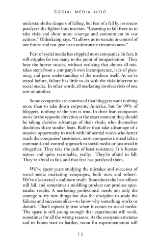 understands the dangers of falling, but fear of a fall by no means
paralyzes the fighter into inaction. “Learning to fall frees us to
take risks and show more courage and commitment in our
actions,” Ohlenkamp says. “It allows us to remain in control of
our future and not give in to unfortunate circumstances.”
Fear of social media has crippled most companies. In fact, it
still cripples far too many to the point of incapacitation. They
hear the horror stories, without realizing that almost all mis-
takes stem from a company’s own incompetence, lack of plan-
ning, and poor understanding of the medium itself. As we’ve
stated before, failure has little to do with the risks inherent to
social media. In other words, all marketing involves risks of one
sort or another.
Some companies are convinced that bloggers want nothing
more than to take down corporate America, but for 99% of
bloggers, nothing of the sort is true. In their fear, companies
move in the opposite direction at the exact moment they should
be taking decisive advantage of their rivals, who themselves
doubtless share similar fears. Rather than take advantage of a
massive opportunity to work with influential voices who better
reach the companies’ customers, most companies instead take a
command-and-control approach to social media or just avoid it
altogether. They take the path of least resistance. It is human
nature and quite reasonable, really: They’re afraid to fall.
They’re afraid to fail, and that fear has paralyzed them.
We’ve spent years studying the mistakes and successes of
social-media marketing campaigns, both ours and others’.
We’ve discovered a stubborn truth: Sometimes the best efforts
will fail, and sometimes a middling product can produce spec-
tacular results. A marketing professional needs not only the
courage to try new things but also the discipline to study the
failures and successes alike—to know why something works or
doesn’t. That’s especially true when it comes to social media.
The space is still young enough that experiments will work,
sometimes for all the wrong reasons. As the ecosystem matures
and its bones start to harden, room for experimentation will
7 3
S O C I A L M E D I A J U D O
 