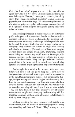 Chris, but I sure didn’t expect him to ever interact with me
again. But Chris did. Not only is Chris interacting with me, he’s
even helping me. You see, I never got a computer, it’s a long
story. [But] I have a lot to thank Chris for.” Similar sentiments
popped up on many other blogs. We took one royal tumble on
the Vista campaign, surely, but still managed to control the fall
in the process, minimizing the damage and getting back up to
rejoin the tussle.
Social media provides an incredible stage, as much for your
gaffes as for your brilliant successes. It’s the perfect venue for a
company to trumpet its new products. It offers a massive audi-
ence—one that a marketer can leverage to help spread the word
far beyond the theater itself—but such a stage can lay bare a
company’s dirty laundry, too. Actors no longer have the only
roles in the performance. The audience will take over any pro-
duction that’s not honest, transparent, interesting, relevant,
entertaining, or in some way useful to them. Worse yet, mis-
takes on the social-media stage happen in real time and in front
of a worldwide audience. They don’t just fade into the back-
ground like a forgotten word or missed cue; instead, they
spread like wildfire, lingering in search-engine results for years.
As the emphasis on social media continues to increase, mar-
keters will have to hit the gas to keep up. They’ll have to
address mistakes with much more urgency and earnestness than
in the past. Decisions made to control a fall, minimize the dam-
age, and get back up will have to happen simultaneously, or at
least in very rapid succession. For those marketers who have
adopted a social- and judo-like mindset, this will start to come
as second nature; they will have learned how to react to falls.
They will have learned that their industry’s key influencers
don’t want to simply tear a company to shreds; they will find
that they can count on those same influencers to help them get
back up when things go awry.
We keep revisiting this point because we still get the same
question every time we meet with a new company: What if they
say something bad about us? Listen: “They” already are, and
N e l s o n , A a r o n s a n d W h i t e
7 6
 