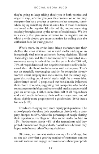 they’re going to keep talking about you in both positive and
negative ways, whether you join the conversation or not. Any
company that has a product or service also has someone, some-
where saying something about it, and a few of those comments
are bound to be negative. It’s a fact of life, not just something
suddenly brought about by the advent of social media. We live
in a society that gives more attention to the negative and in
which a critic always gets more attention for railing than the
enthusiast does for waxing poetic.
What’s more, the critics have driven marketers into their
shells at the worst of times: just as social media is taking on an
increasingly vital role in customers’ buying decisions. Tealeaf
Technology, Inc. and Harris Interactive have conducted an e-
commerce survey in each of the past five years. In the 2009 poll,
76% of respondents said that negative comments online influ-
enced their likelihood to do business with a company. That’s
not an especially encouraging statistic for companies already
worried about jumping into social media, but the survey sug-
gests that staying out of social media might be a worse idea.
More than 8 out of 10 people said that social media influences
their choice of vendor, suggesting that companies who build a
robust presence in blogs and other social media avenues could
gain an advantage. Further, more than half of all respondents
said social media influenced their online transactions, and of
those, slightly more people posted a good review (26%) than a
bad one (21%).
Trends are changing even more rapidly post-purchase. The
ratio of people who share their experiences directly with a com-
pany dropped to 66%, while the percentage of people sharing
their experiences via blogs or other social media doubled to
12%. Furthermore, about 44% of the respondents said they
posted comments on blogs and other social media because they
hoped to influence others’ buying decisions.
Of course, we can twist statistics to say a lot of things, but
no one can deny that a growing number of customers want to
and will seek out and engage in conversations about your prod-
7 7
S O C I A L M E D I A J U D O
 