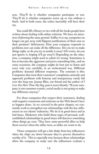 ucts. They’ll do it whether companies participate or not.
They’ll do it whether companies screw up or run without a
hitch. And in both cases, the critics inevitably will have their
say.
You could fill a library or two with all the books people have
written about dealing with online criticism. We have no inten-
tion of plowing the same ground. Suffice it to say, companies no
longer can get away with flippant justifications of their own or
their products’ deficiencies. How your company responds to
problems now can make all the difference. Do you try to make
things right, or do you try to justify it away? (Or worse, do you
just ignore it, hoping it’ll go away?) Depending on the situa-
tion, a company might need to admit it’s wrong. Sometimes it
has to become the aggressor and prove something false, and on
some occasions, the company might do best just to listen and
react only very carefully, in an orchestrated way. Different
problems demand different responses. The constant is this:
Companies that treat their customers’ complaints earnestly and
approach problems with honesty and transparency rarely fail
over the long run. Jeanne Bliss, our friend and the author of I
Love You More Than My Dog, puts it more bluntly: “If your com-
pany is not customer-centric, social media is not going to make
any difference anyway.”
For those companies that respect their customers, dealing
with negative comments and criticism on the Web doesn’t have
to happen alone. As we covered in the prior chapter, we con-
stantly work to strengthen our relationships with the key influ-
encers in our clients’ industries. We do it in good times and in
bad times. Marketers who build those types of personal, well-
established relationships in good times will discover something
when things go sour: They have some powerful allies to help
them recover when the tables turn, as tables are wont to do.
Those companies will get a fair shake from key influencers
when the chips are down because they’ve proven themselves
worthy of it. This is especially true because these relationships
allow the company to make sure the influencers evaluate a
N e l s o n , A a r o n s a n d W h i t e
7 8
 