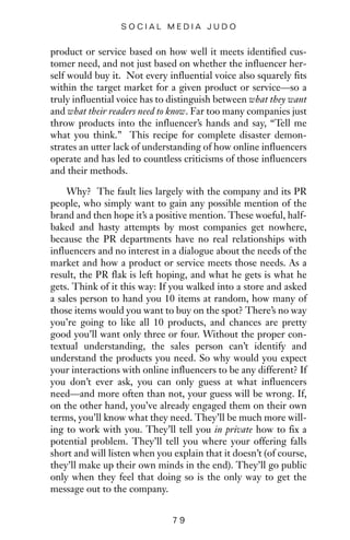 product or service based on how well it meets identified cus-
tomer need, and not just based on whether the influencer her-
self would buy it. Not every influential voice also squarely fits
within the target market for a given product or service—so a
truly influential voice has to distinguish between what they want
and what their readers need to know. Far too many companies just
throw products into the influencer’s hands and say, “Tell me
what you think.” This recipe for complete disaster demon-
strates an utter lack of understanding of how online influencers
operate and has led to countless criticisms of those influencers
and their methods.
Why? The fault lies largely with the company and its PR
people, who simply want to gain any possible mention of the
brand and then hope it’s a positive mention. These woeful, half-
baked and hasty attempts by most companies get nowhere,
because the PR departments have no real relationships with
influencers and no interest in a dialogue about the needs of the
market and how a product or service meets those needs. As a
result, the PR flak is left hoping, and what he gets is what he
gets. Think of it this way: If you walked into a store and asked
a sales person to hand you 10 items at random, how many of
those items would you want to buy on the spot? There’s no way
you’re going to like all 10 products, and chances are pretty
good you’ll want only three or four. Without the proper con-
textual understanding, the sales person can’t identify and
understand the products you need. So why would you expect
your interactions with online influencers to be any different? If
you don’t ever ask, you can only guess at what influencers
need—and more often than not, your guess will be wrong. If,
on the other hand, you’ve already engaged them on their own
terms, you’ll know what they need. They’ll be much more will-
ing to work with you. They’ll tell you in private how to fix a
potential problem. They’ll tell you where your offering falls
short and will listen when you explain that it doesn’t (of course,
they’ll make up their own minds in the end). They’ll go public
only when they feel that doing so is the only way to get the
message out to the company.
7 9
S O C I A L M E D I A J U D O
 