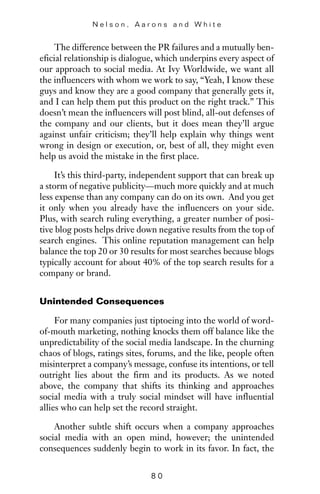 The difference between the PR failures and a mutually ben-
eficial relationship is dialogue, which underpins every aspect of
our approach to social media. At Ivy Worldwide, we want all
the influencers with whom we work to say, “Yeah, I know these
guys and know they are a good company that generally gets it,
and I can help them put this product on the right track.” This
doesn’t mean the influencers will post blind, all-out defenses of
the company and our clients, but it does mean they’ll argue
against unfair criticism; they’ll help explain why things went
wrong in design or execution, or, best of all, they might even
help us avoid the mistake in the first place.
It’s this third-party, independent support that can break up
a storm of negative publicity—much more quickly and at much
less expense than any company can do on its own. And you get
it only when you already have the influencers on your side.
Plus, with search ruling everything, a greater number of posi-
tive blog posts helps drive down negative results from the top of
search engines. This online reputation management can help
balance the top 20 or 30 results for most searches because blogs
typically account for about 40% of the top search results for a
company or brand.
Unintended Consequences
For many companies just tiptoeing into the world of word-
of-mouth marketing, nothing knocks them off balance like the
unpredictability of the social media landscape. In the churning
chaos of blogs, ratings sites, forums, and the like, people often
misinterpret a company’s message, confuse its intentions, or tell
outright lies about the firm and its products. As we noted
above, the company that shifts its thinking and approaches
social media with a truly social mindset will have influential
allies who can help set the record straight.
Another subtle shift occurs when a company approaches
social media with an open mind, however; the unintended
consequences suddenly begin to work in its favor. In fact, the
N e l s o n , A a r o n s a n d W h i t e
8 0
 