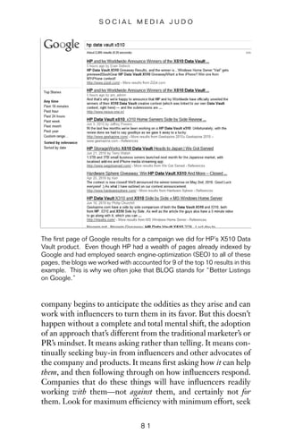 company begins to anticipate the oddities as they arise and can
work with influencers to turn them in its favor. But this doesn’t
happen without a complete and total mental shift, the adoption
of an approach that’s different from the traditional marketer’s or
PR’s mindset. It means asking rather than telling. It means con-
tinually seeking buy-in from influencers and other advocates of
the company and products. It means first asking how it can help
them, and then following through on how influencers respond.
Companies that do these things will have influencers readily
working with them—not against them, and certainly not for
them. Look for maximum efficiency with minimum effort, seek
8 1
S O C I A L M E D I A J U D O
The first page of Google results for a campaign we did for HP’s X510 Data
Vault product. Even though HP had a wealth of pages already indexed by
Google and had employed search engine-optimization (SEO) to all of these
pages, the blogs we worked with accounted for 9 of the top 10 results in this
example. This is why we often joke that BLOG stands for “Better Listings
on Google.”
 