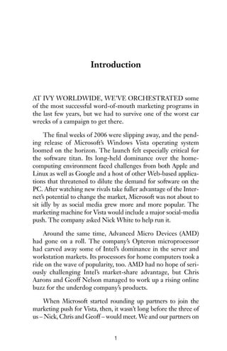 Introduction
AT IVY WORLDWIDE, WE’VE ORCHESTRATED some
of the most successful word-of-mouth marketing programs in
the last few years, but we had to survive one of the worst car
wrecks of a campaign to get there.
The final weeks of 2006 were slipping away, and the pend-
ing release of Microsoft’s Windows Vista operating system
loomed on the horizon. The launch felt especially critical for
the software titan. Its long-held dominance over the home-
computing environment faced challenges from both Apple and
Linux as well as Google and a host of other Web-based applica-
tions that threatened to dilute the demand for software on the
PC. After watching new rivals take fuller advantage of the Inter-
net’s potential to change the market, Microsoft was not about to
sit idly by as social media grew more and more popular. The
marketing machine for Vista would include a major social-media
push. The company asked Nick White to help run it.
Around the same time, Advanced Micro Devices (AMD)
had gone on a roll. The company’s Opteron microprocessor
had carved away some of Intel’s dominance in the server and
workstation markets. Its processors for home computers took a
ride on the wave of popularity, too. AMD had no hope of seri-
ously challenging Intel’s market-share advantage, but Chris
Aarons and Geoff Nelson managed to work up a rising online
buzz for the underdog company’s products.
When Microsoft started rounding up partners to join the
marketing push for Vista, then, it wasn’t long before the three of
us – Nick, Chris and Geoff – would meet. We and our partners on
1
 