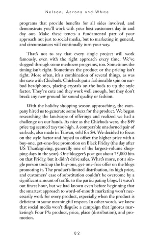 programs that provide benefits for all sides involved, and
demonstrate you’ll work with your best customers day in and
day out. Make these tenets a fundamental part of your
approach not just to social media, but to marketing in general,
and circumstances will continually turn your way.
That’s not to say that every single project will work
famously, even with the right approach every time. We’ve
slogged through some mediocre programs, too. Sometimes the
timing isn’t right. Sometimes the product or the pricing isn’t
right. More often, it’s a combination of several things, as was
the case with Chicbuds. Chicbuds put a fashionable spin on ear-
bud headphones, placing crystals on the buds to up the style
factor. They’re cute and they work well enough, but they don’t
break any new ground for sound quality or fashion.
With the holiday shopping season approaching, the com-
pany hired us to generate some buzz for the product. We began
researching the landscape of offerings and realized we had a
challenge on our hands. As nice as the Chicbuds were, the $49
price tag seemed way too high. A comparable unadorned pair of
earbuds, also made in Taiwan, sold for $4. We decided to focus
on the style factor and hoped to offset the higher price with a
buy-one, get-one-free promotion on Black Friday (the day after
US Thanksgiving, generally one of the largest-volume shop-
ping days in the year). One blogger’s post got about 75,000 hits
on that Friday, but it didn’t drive sales. What’s more, not a sin-
gle person took up the buy-one, get-one-free offer on the blogs
promoting it. The product’s limited distribution, its high price,
and customers’ ease of substitution couldn’t be overcome by a
significant amount of traffic to the participating blogs. It wasn’t
out finest hour, but we had known even before beginning that
the smartest approach to word-of-mouth marketing won’t nec-
essarily work for every product, especially when the product is
deficient in some meaningful respect. In other words, we knew
that social media won’t disguise a campaign that ignores mar-
keting’s Four P’s: product, price, place (distribution), and pro-
motion.
N e l s o n , A a r o n s a n d W h i t e
8 2
 