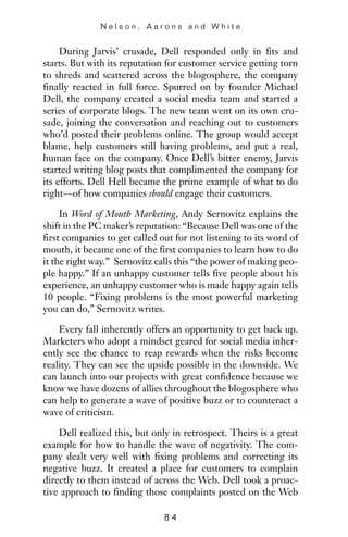 During Jarvis’ crusade, Dell responded only in fits and
starts. But with its reputation for customer service getting torn
to shreds and scattered across the blogosphere, the company
finally reacted in full force. Spurred on by founder Michael
Dell, the company created a social media team and started a
series of corporate blogs. The new team went on its own cru-
sade, joining the conversation and reaching out to customers
who’d posted their problems online. The group would accept
blame, help customers still having problems, and put a real,
human face on the company. Once Dell’s bitter enemy, Jarvis
started writing blog posts that complimented the company for
its efforts. Dell Hell became the prime example of what to do
right—of how companies should engage their customers.
In Word of Mouth Marketing, Andy Sernovitz explains the
shift in the PC maker’s reputation: “Because Dell was one of the
first companies to get called out for not listening to its word of
mouth, it became one of the first companies to learn how to do
it the right way.” Sernovitz calls this “the power of making peo-
ple happy.” If an unhappy customer tells five people about his
experience, an unhappy customer who is made happy again tells
10 people. “Fixing problems is the most powerful marketing
you can do,” Sernovitz writes.
Every fall inherently offers an opportunity to get back up.
Marketers who adopt a mindset geared for social media inher-
ently see the chance to reap rewards when the risks become
reality. They can see the upside possible in the downside. We
can launch into our projects with great confidence because we
know we have dozens of allies throughout the blogosphere who
can help to generate a wave of positive buzz or to counteract a
wave of criticism.
Dell realized this, but only in retrospect. Theirs is a great
example for how to handle the wave of negativity. The com-
pany dealt very well with fixing problems and correcting its
negative buzz. It created a place for customers to complain
directly to them instead of across the Web. Dell took a proac-
tive approach to finding those complaints posted on the Web
N e l s o n , A a r o n s a n d W h i t e
8 4
 