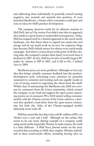 and addressing them individually. It gradually started turning
negatives into neutrals and neutrals into positives. It even
launched IdeaStorm, a forum where customers could post and
vote on ideas for Dell’s product development.
The company deserves credit for its ultimate reaction to
Dell Hell, but we’d be remiss if we didn’t note that its approach
also stands as a great lesson in unintended consequences. Today,
Dell has trapped itself in a limited approach to the social media
landscape, one that forces them to expend too much time and
energy and do too much work on its own. Its corporate blogs
have become Dell’s default answer for almost every social media
campaign. And when it comes down to the point of all this, dri-
ving sales, the company’s market share hasn’t recovered since it
declined in 2007. In fact, Dell lost its title of world’s largest PC
maker by volume to HP in 2007, and it fell to No. 3 behind
Acer in 2009.
IdeaStorm poses yet more problems. Although we love any
idea that brings valuable customer feedback into the product-
development cycle, welcoming every customer (or potential
customer) to comment and treating each one equally results in
a lot of energy wasted in separating the wheat from the chaff.
Within days of announcing the IdeaStorm site, Dell was over-
run by comments from the Linux community, which wanted
the company to pre-load and support the open-source operat-
ing system on its consumer PCs. Dell started selling consumer
models with the Ubuntu version of the Linux software, a deci-
sion that sparked a loud cheer from the open-source commu-
nity but little else. Sales of the Ubuntu-equipped models
ultimately never took off.
Dell has touted the fact that it has sold $3 million of PCs via
Twitter over a year and a half. Although on the surface this
seems to be one more shining example of a company really
using social media (especially Twitter) to make money, the truth
is a little different. A Wall Street Journal article on the story
revealed that according to Dell, they employ 200 plus individ-
uals in their social-media efforts, including driving sales via
8 5
S O C I A L M E D I A J U D O
 