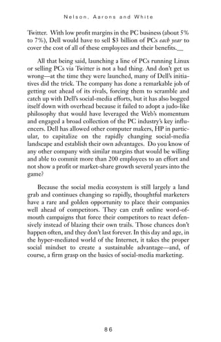 Twitter. With low profit margins in the PC business (about 5%
to 7%), Dell would have to sell $3 billion of PCs each year to
cover the cost of all of these employees and their benefits.
All that being said, launching a line of PCs running Linux
or selling PCs via Twitter is not a bad thing. And don’t get us
wrong—at the time they were launched, many of Dell’s initia-
tives did the trick. The company has done a remarkable job of
getting out ahead of its rivals, forcing them to scramble and
catch up with Dell’s social-media efforts, but it has also bogged
itself down with overhead because it failed to adopt a judo-like
philosophy that would have leveraged the Web’s momentum
and engaged a broad collection of the PC industry’s key influ-
encers. Dell has allowed other computer makers, HP in partic-
ular, to capitalize on the rapidly changing social-media
landscape and establish their own advantages. Do you know of
any other company with similar margins that would be willing
and able to commit more than 200 employees to an effort and
not show a profit or market-share growth several years into the
game?
Because the social media ecosystem is still largely a land
grab and continues changing so rapidly, thoughtful marketers
have a rare and golden opportunity to place their companies
well ahead of competitors. They can craft online word-of-
mouth campaigns that force their competitors to react defen-
sively instead of blazing their own trails. Those chances don’t
happen often, and they don’t last forever. In this day and age, in
the hyper-mediated world of the Internet, it takes the proper
social mindset to create a sustainable advantage—and, of
course, a firm grasp on the basics of social-media marketing.
N e l s o n , A a r o n s a n d W h i t e
8 6
 