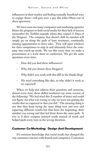 influencers in their market and finding mutually beneficial ways
to engage them—will pass over a guy like John Obeto out of
sheer ignorance.
We have seen too many companies and marketing agencies
blame the program or fault social media for their lack of success
(remember the Toshiba example where they copied 31 Days of
the Dragon). The company that doesn’t shift its mindset will
simply go on along the path of least resistance, continually
missing opportunities to drive sales. They will open windows
for their competitors to step in and ultimately force the com-
pany into catch-up mode. We see this every time we make a
presentation at a trade show or conference. We get the same
questions every time:
- How did you find these influencers?
- Why did you choose these bloggers?
- Why didn’t you work with this (fill in the blank) blog?
- We tried something like this, so why didn’t it work as
we expected?
When we help and address their questions and concerns,
almost every time, these skilled marketers say some version of
the following: “We had tried this X number of times and could
not figure out what was wrong or why we were not getting the
results that we expected or that you did.” The amazing thing is
not that they keep trying the same thing over and over and
expecting different results but that from the beginning, their
mindset was wrong and that led them down the same path. It
was as if their compass pointed south instead of north and
helped push every turn in the wrong direction.
Customer Co-Marketing: Design And Development
It’s common knowledge that social media has changed the
way customers interact with brands and companies. Customers
N e l s o n , A a r o n s a n d W h i t e
9 0
 