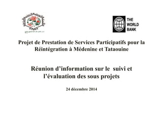 Projet de Prestation de Services Participatifs pour la
Réintégration à Médenine et Tataouine
Réunion d’information sur le suivi et
l’évaluation des sous projets
24 décembre 2014
 