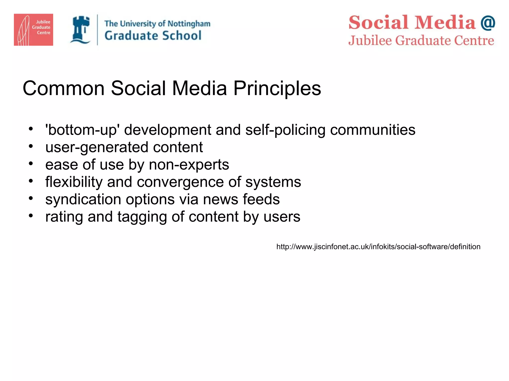 Common Social Media Principles 'bottom-up' development and self-policing communities user-generated content  ease of use by non-experts flexibility and convergence of systems syndication options via news feeds rating and tagging of content by users http://www.jiscinfonet.ac.uk/infokits/social-software/definition  