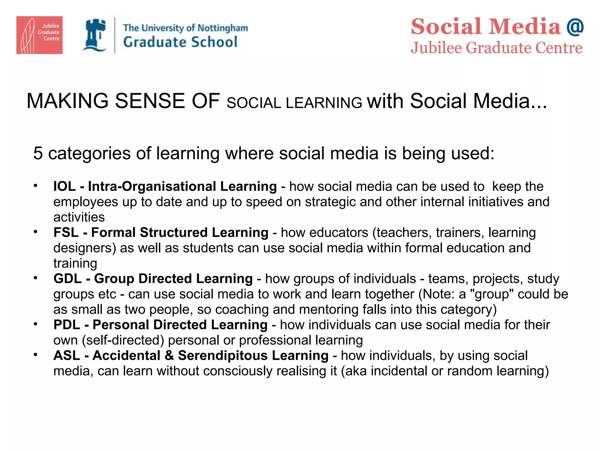 MAKING SENSE OF  SOCIAL LEARNING  with Social Media... 5 categories of learning where social media is being used: IOL - Intra-Organisational Learning  - how social media can be used to  keep the employees up to date and up to speed on strategic and other internal initiatives and activities FSL - Formal Structured Learning  - how educators (teachers, trainers, learning designers) as well as students can use social media within formal education and training GDL - Group Directed Learning  - how groups of individuals - teams, projects, study groups etc - can use social media to work and learn together (Note: a &quot;group&quot; could be as small as two people, so coaching and mentoring falls into this category) PDL - Personal Directed Learning  - how individuals can use social media for their own (self-directed) personal or professional learning ASL - Accidental & Serendipitous Learning  - how individuals, by using social media, can learn without consciously realising it (aka incidental or random learning) 