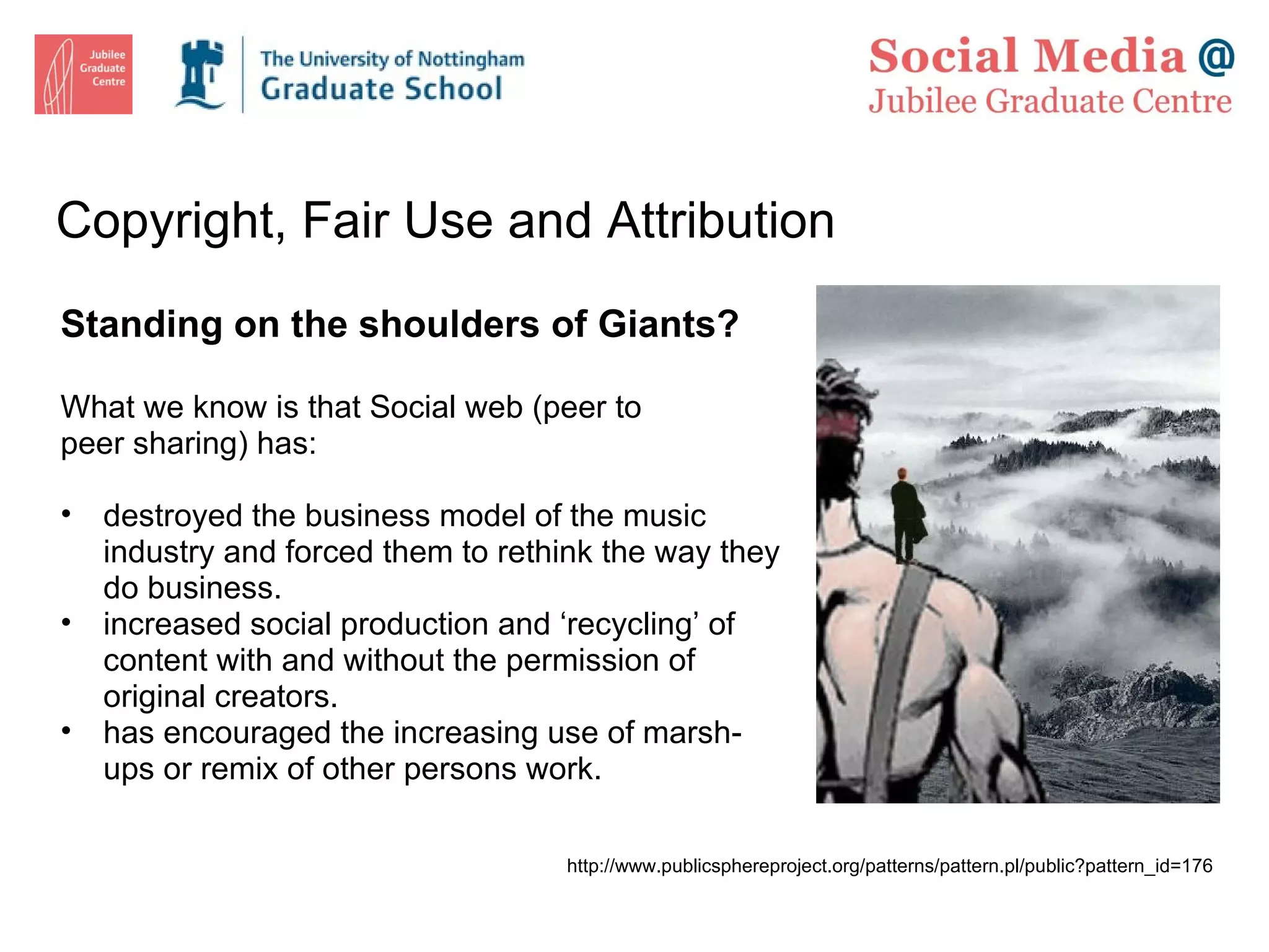 Copyright, Fair Use and Attribution Standing on the shoulders of Giants? What we know is that Social web (peer to peer sharing) has: destroyed the business model of the music industry and forced them to rethink the way they do business. increased social production and ‘recycling’ of content with and without the permission of original creators. has encouraged the increasing use of marsh-ups or remix of other persons work. http://www.publicsphereproject.org/patterns/pattern.pl/public?pattern_id=176 
