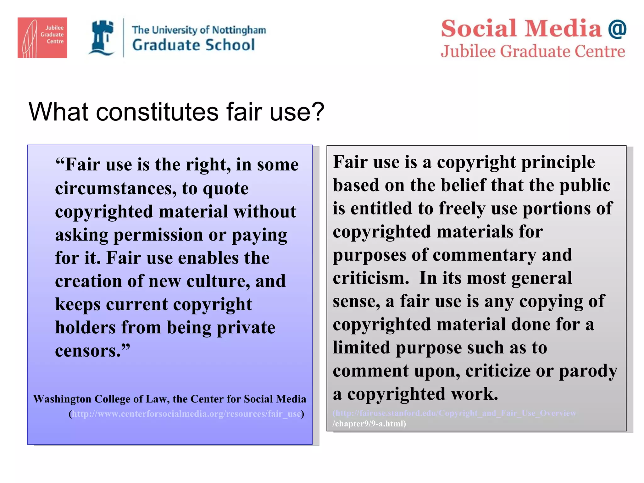 What constitutes fair use? “ Fair use is the right, in some circumstances, to quote copyrighted material without asking permission or paying for it. Fair use enables the creation of new culture, and keeps current copyright holders from being private censors.” Washington College of Law, the Center for Social Media  ( http://www.centerforsocialmedia.org/resources/fair_use )  Fair use is a copyright principle based on the belief that the public is entitled to freely use portions of copyrighted materials for purposes of commentary and criticism.  In its most general sense, a fair use is any copying of copyrighted material done for a limited purpose such as to comment upon, criticize or parody a copyrighted work.  ( http://fairuse.stanford.edu/Copyright_and_Fair_Use_Overview /chapter9/9-a.html ) 
