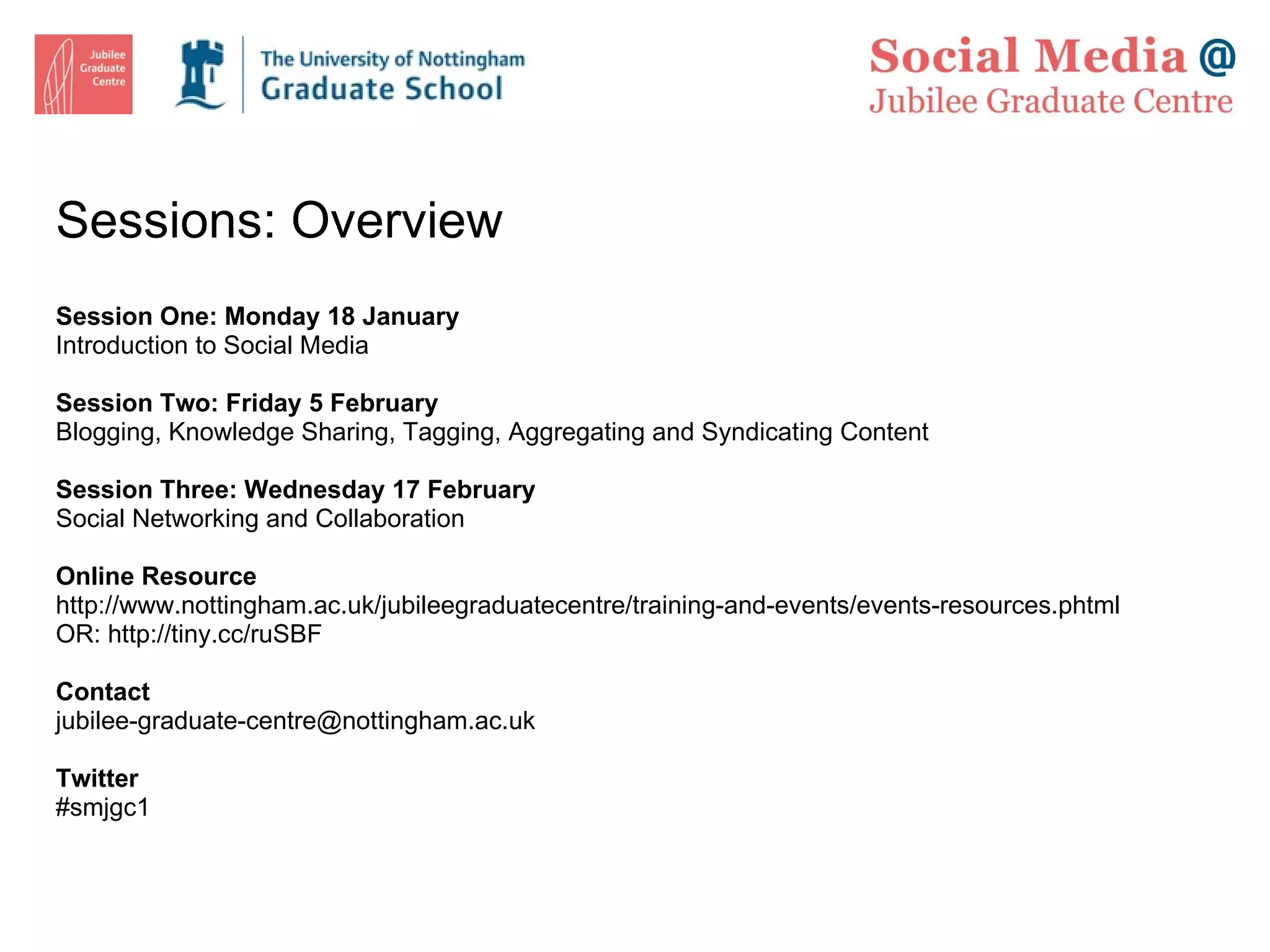 Sessions: Overview  Session One: Monday 18 January Introduction to Social Media Session Two: Friday 5 February Blogging, Knowledge Sharing, Tagging, Aggregating and Syndicating Content Session Three: Wednesday 17 February Social Networking and Collaboration Online Resource http://www.nottingham.ac.uk/jubileegraduatecentre/training-and-events/events-resources.phtml OR:  http://tiny.cc/ruSBF  Contact [email_address] Twitter #smjgc1 